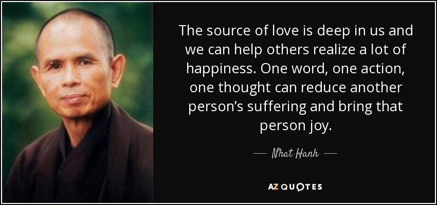 The source of love is deep in us and we can help others realize a lot of happiness. One word, one action, one thought can reduce another person’s suffering and bring that person joy.